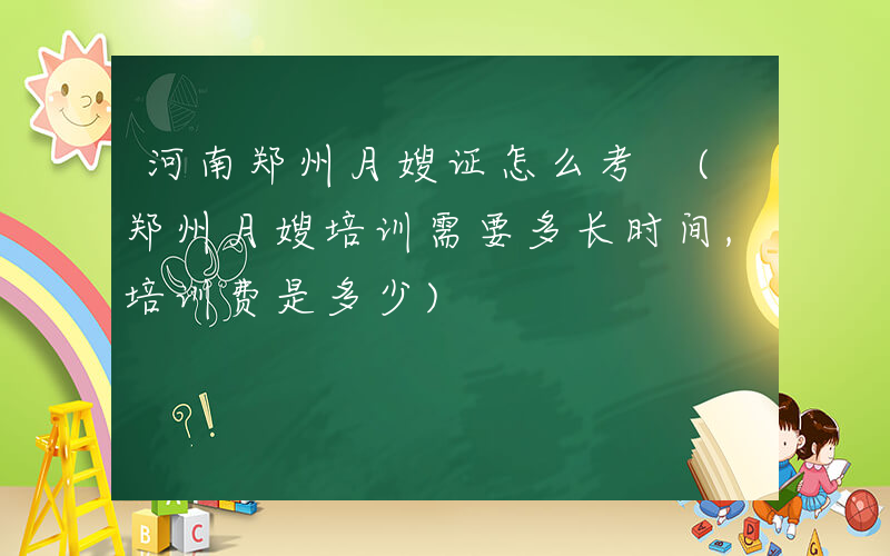 河南郑州月嫂证怎么考 (郑州月嫂培训需要多长时间,培训费是多少)